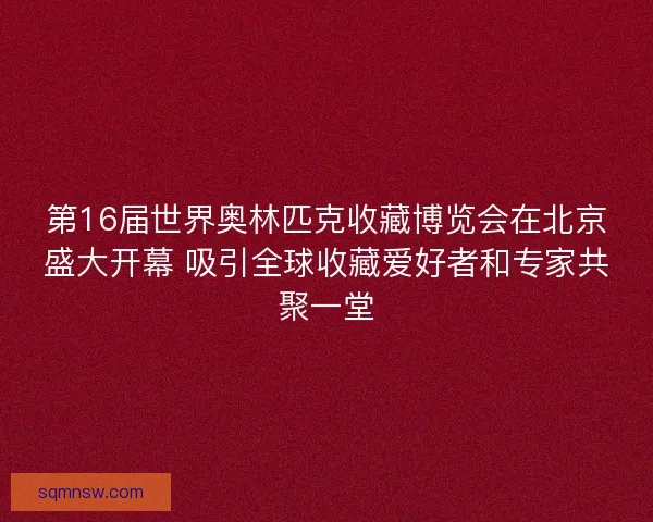 第16届世界奥林匹克收藏博览会在北京盛大开幕 吸引全球收藏爱好者和专家共聚一堂