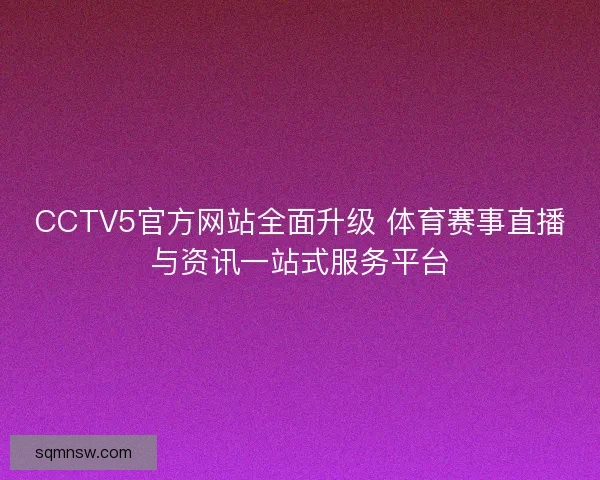 CCTV5官方网站全面升级 体育赛事直播与资讯一站式服务平台